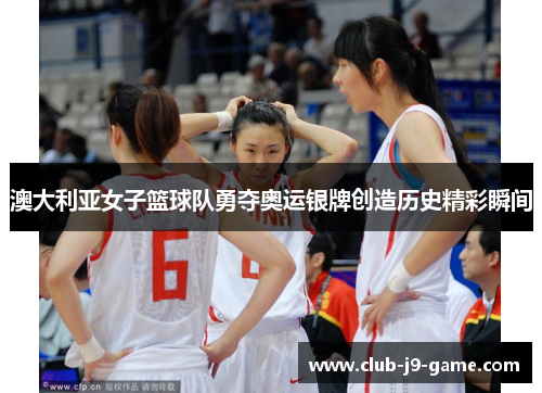 澳大利亚女子篮球队勇夺奥运银牌创造历史精彩瞬间