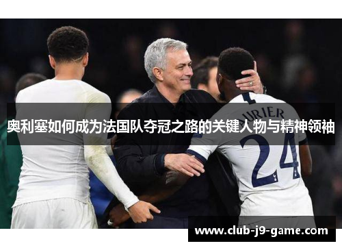 奥利塞如何成为法国队夺冠之路的关键人物与精神领袖