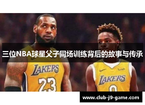 三位NBA球星父子同场训练背后的故事与传承