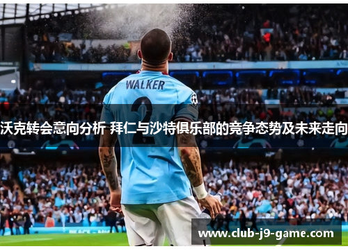 沃克转会意向分析 拜仁与沙特俱乐部的竞争态势及未来走向