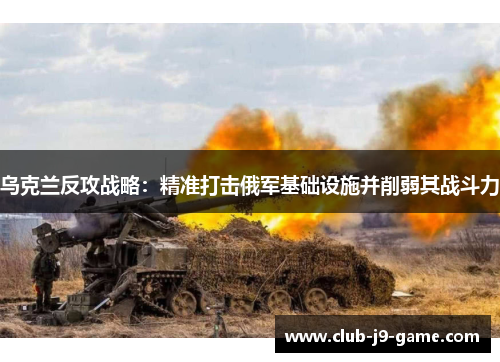 乌克兰反攻战略：精准打击俄军基础设施并削弱其战斗力