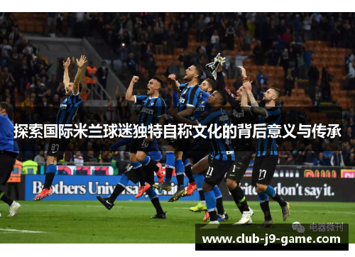 探索国际米兰球迷独特自称文化的背后意义与传承