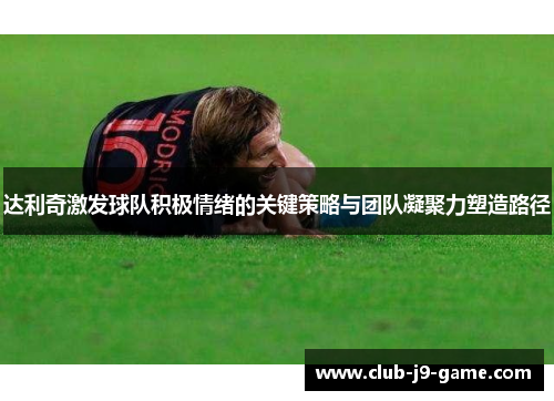 达利奇激发球队积极情绪的关键策略与团队凝聚力塑造路径