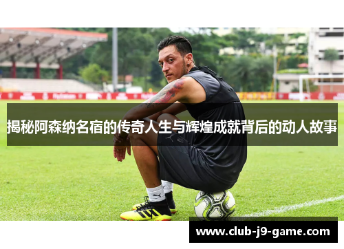 揭秘阿森纳名宿的传奇人生与辉煌成就背后的动人故事