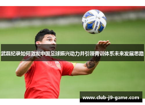 武磊纪录如何激发中国足球振兴动力并引领青训体系未来发展思路