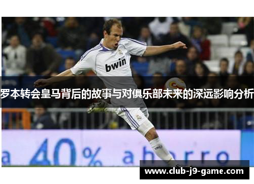 罗本转会皇马背后的故事与对俱乐部未来的深远影响分析 罗本转会皇马背后的故事与对俱乐部未来的深远影响分析