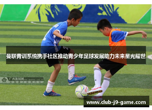 曼联青训系统携手社区推动青少年足球发展助力未来星光耀世 曼联青训系统携手社区推动青少年足球发展助力未来星光耀世