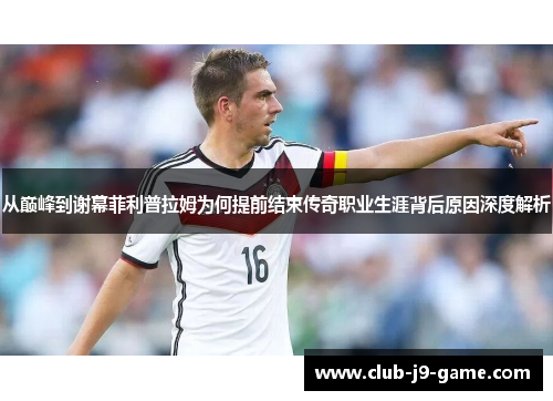 从巅峰到谢幕菲利普拉姆为何提前结束传奇职业生涯背后原因深度解析 从巅峰到谢幕菲利普拉姆为何提前结束传奇职业生涯背后原因深度解析