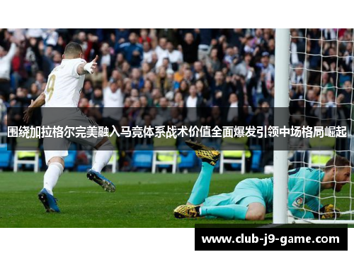 围绕加拉格尔完美融入马竞体系战术价值全面爆发引领中场格局崛起