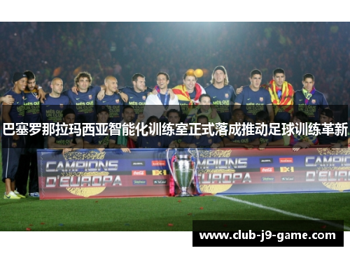 巴塞罗那拉玛西亚智能化训练室正式落成推动足球训练革新
