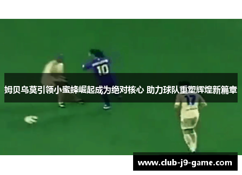 姆贝乌莫引领小蜜蜂崛起成为绝对核心 助力球队重塑辉煌新篇章 姆贝乌莫引领小蜜蜂崛起成为绝对核心 助力球队重塑辉煌新篇章