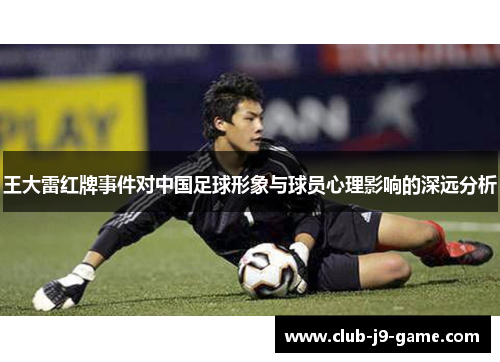 王大雷红牌事件对中国足球形象与球员心理影响的深远分析