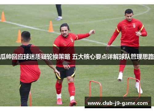 瓜帅回应球迷质疑轮换策略 五大核心要点详解球队管理思路