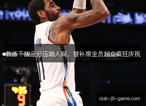 教练干拔三分压哨入网,替补席全员起立疯狂庆祝 教练干拔三分压哨入网,替补席全员起立疯狂庆祝